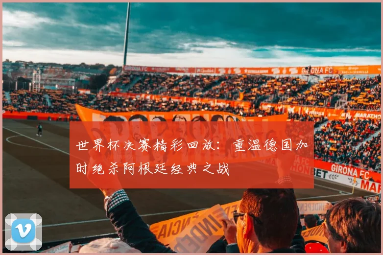 世界杯决赛精彩回放：重温德国加时绝杀阿根廷经典之战