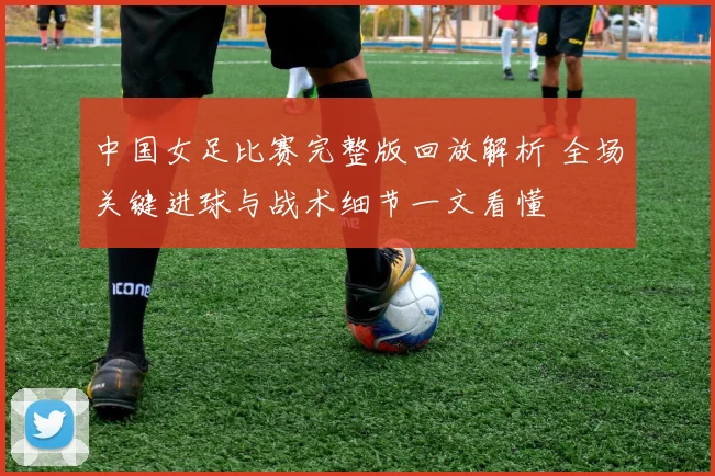 中国女足比赛完整版回放解析 全场关键进球与战术细节一文看懂