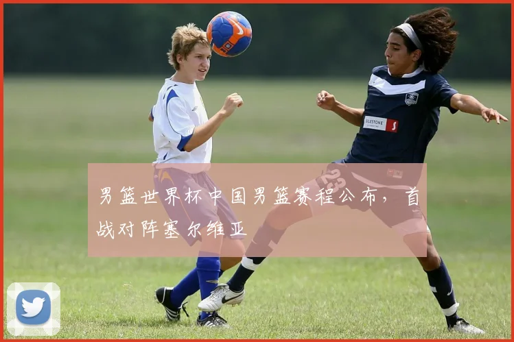男篮世界杯中国男篮赛程公布，首战对阵塞尔维亚