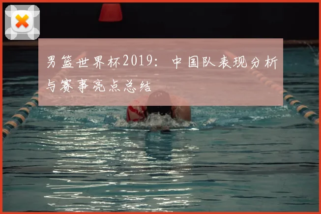 男篮世界杯2019：中国队表现分析与赛事亮点总结