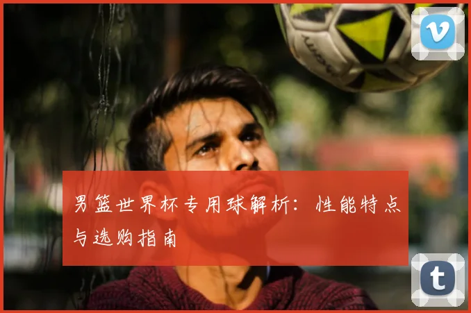 男篮世界杯专用球解析：性能特点与选购指南