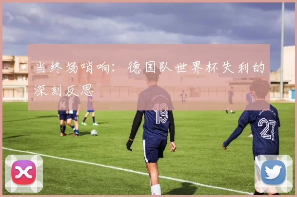当终场哨响：德国队世界杯失利的深刻反思