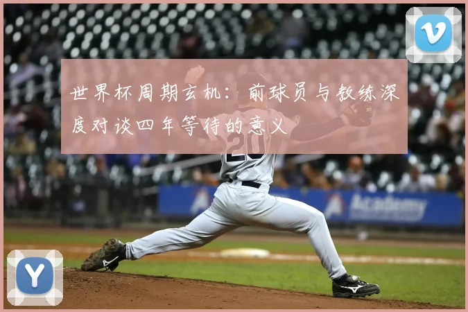 世界杯周期玄机:前球员与教练深度对谈四年等待的意义