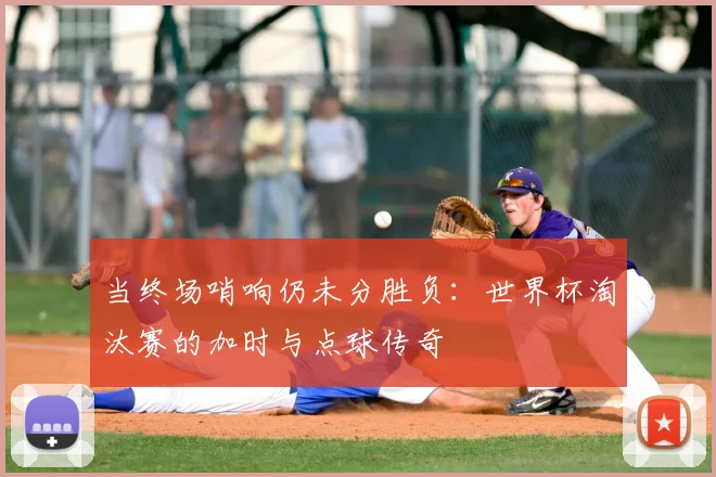 当终场哨响仍未分胜负：世界杯淘汰赛的加时与点球传奇