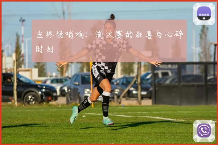 当终场哨响：淘汰赛的狂喜与心碎时刻