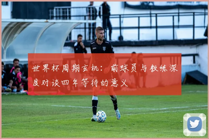 世界杯周期玄机:前球员与教练深度对谈四年等待的意义