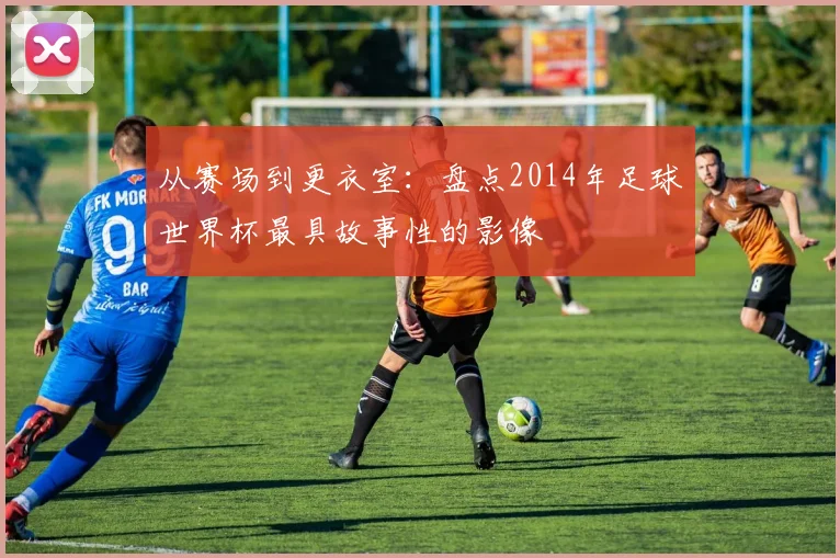 从赛场到更衣室：盘点2014年足球世界杯最具故事性的影像