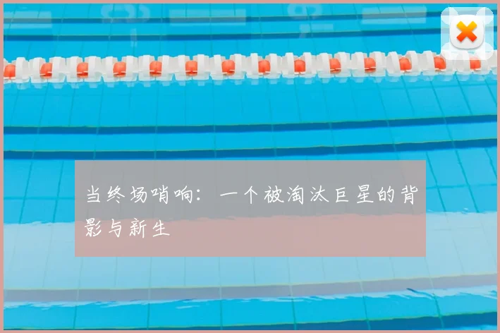 当终场哨响：一个被淘汰巨星的背影与新生