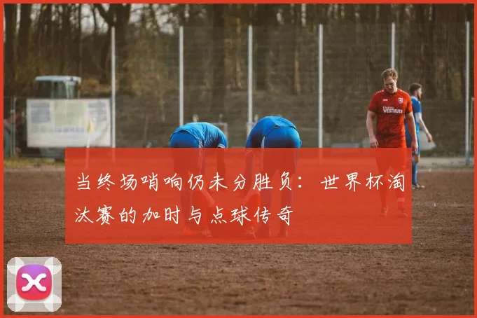 当终场哨响仍未分胜负：世界杯淘汰赛的加时与点球传奇