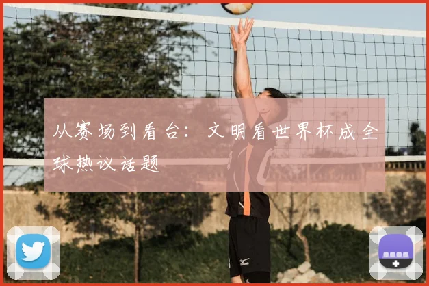 从赛场到看台：文明看世界杯成全球热议话题