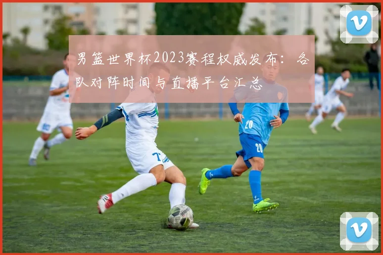 男篮世界杯2023赛程权威发布：各队对阵时间与直播平台汇总