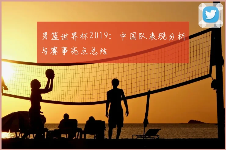 男篮世界杯2019：中国队表现分析与赛事亮点总结