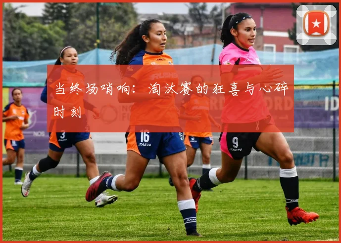 当终场哨响：淘汰赛的狂喜与心碎时刻