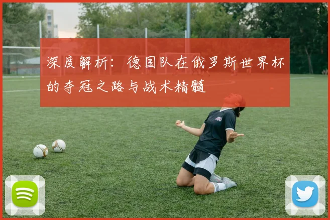 深度解析:德国队在俄罗斯世界杯的夺冠之路与战术精髓