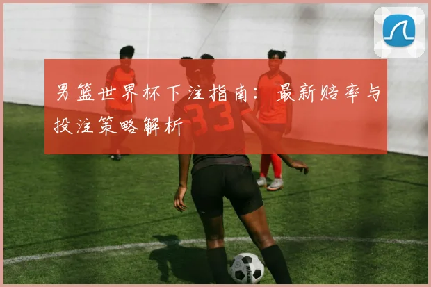男篮世界杯下注指南：最新赔率与投注策略解析